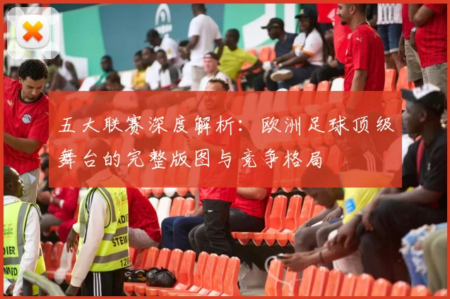 五大联赛深度解析：欧洲足球顶级舞台的完整版图与竞争格局
