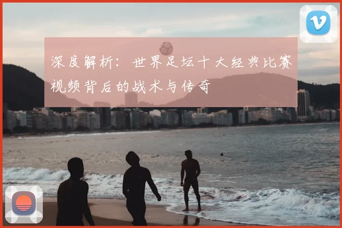 深度解析：世界足坛十大经典比赛视频背后的战术与传奇