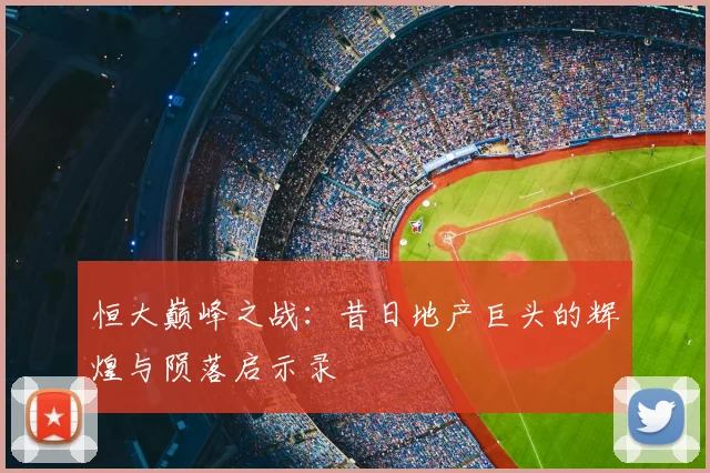 恒大巅峰之战：昔日地产巨头的辉煌与陨落启示录