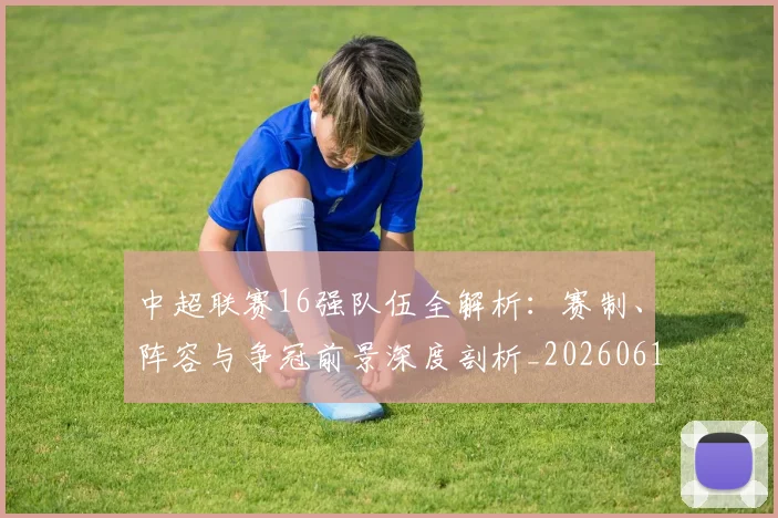 中超联赛16强队伍全解析：赛制、阵容与争冠前景深度剖析_20260610190506