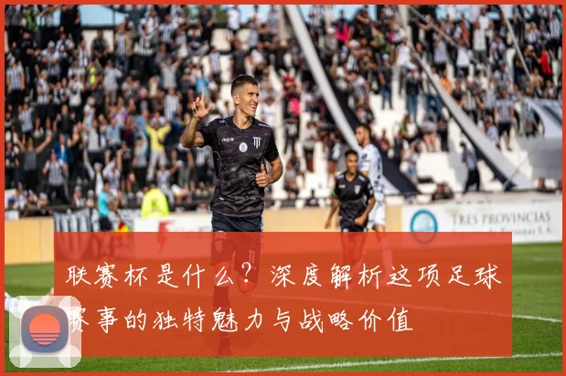 联赛杯是什么？深度解析这项足球赛事的独特魅力与战略价值