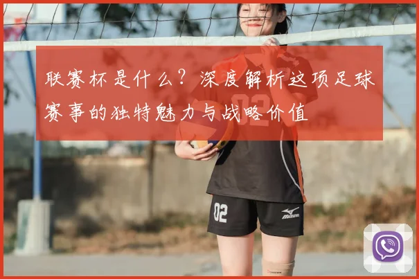 联赛杯是什么？深度解析这项足球赛事的独特魅力与战略价值