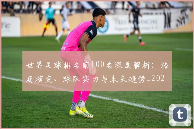 世界足球排名前100名深度解析:格局演变、球队实力与未来趋势_20260609201424