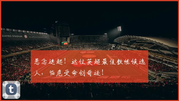 悬念迭起!这位英超最佳教练候选人,临危受命创奇迹!